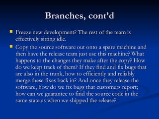 Branches, cont’d Freeze new development? The rest of the team is effectively sitting idle. Copy the source software out onto a spare machine and then have the release team just use this machine? What happens to the changes they make after the copy? How do we keep track of them? If they find and fix bugs that are also in the trunk, how to efficiently and reliably merge these fixes back in? And once they release the software, how do we fix bugs that customers report; how can we guarantee to find the source code in the same state as when we shipped the release? 
