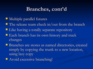 Branches, cont’d Multiple parallel futures The release team check in/out from the branch Like having a totally separate repository Each branch has its own history and track changes Branches are stores as named directories, created simply by copying the trunk to a new location, using lazy copy Avoid excessive branching! 