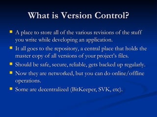 What is Version Control? A place to store all of the various revisions of the stuff you write while developing an application. It all goes to the repository, a central place that holds the master copy of all versions of your project’s files. Should be safe, secure, reliable, gets backed up regularly. Now they are networked, but you can do online/offline operations. Some are decentralized (BitKeeper, SVK, etc). 