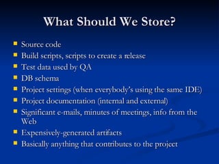 What Should We Store? Source code Build scripts, scripts to create a release Test data used by QA DB schema Project settings (when everybody’s using the same IDE) Project documentation (internal and external) Significant e-mails, minutes of meetings, info from the Web Expensively-generated artifacts Basically anything that contributes to the project 