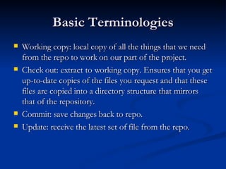 Basic Terminologies Working copy: local copy of all the things that we need from the repo to work on our part of the project. Check out: extract to working copy. Ensures that you get up-to-date copies of the files you request and that these files are copied into a directory structure that mirrors that of the repository. Commit: save changes back to repo. Update: receive the latest set of file from the repo. 