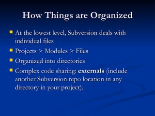 How Things are Organized At the lowest level, Subversion deals with individual files Projects > Modules > Files Organized into directories Complex code sharing:  externals  (include another Subversion repo location in any directory in your project). 
