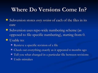 Where Do Versions Come In? Subversion stores  every version  of each of the files in its care Subversion uses repo-wide numbering scheme (as opposed to file-specific numbering), starting from 0. Usable to: Retrieve a specific revision of a file Check out everything exactly as it appeared n months ago Tell you what changed in a particular file between revisions Undo mistakes 