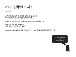 VS도 연동해보자!!

솔직히 유료버전이 더 간지긴 한데…돈 없으니까!
무료버전으로 설명한다! (플러그인이 다름)

아무튼 다운로드는 http://ankhsvn.open.collab.net/ 에서 한다!

회원가입 해야하는데 영어다…
근데 솔찌 그정도는 혼자서 하자…

AnkhSvn.msi 파일을 받았을텐데 받은 후엔 그냥 더블 크리리리리릭하면 된다.



                                                   VS도 당연히 플러그인
                                                         이
                                                     필요하다 제군!




                                                                  개발자
 