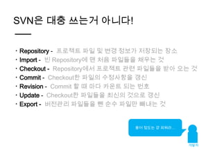 SVN은 대충 쓰는거 아니다!

ㆍRepository - 프로젝트 파일 및 변경 정보가 저장되는 장소
ㆍImport - 빈 Repository에 맨 처음 파일들을 채우는 것
ㆍCheckout - Repository에서 프로젝트 관련 파일들을 받아 오는 것
ㆍCommit - Checkout한 파일의 수정사항을 갱신
ㆍRevision - Commit 할 때 마다 카운트 되는 번호
ㆍUpdate - Checkout한 파일들을 최신의 것으로 갱신
ㆍExport - 버전관리 파일들을 뺀 순수 파일만 빼내는 것


                             용어 정도는 걍 외워라…



                                             개발자
 