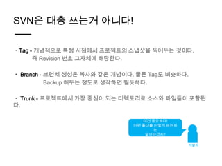 SVN은 대충 쓰는거 아니다!

ㆍTag - 개념적으로 특정 시점에서 프로젝트의 스냅샷을 찍어두는 것이다.
      즉 Revision 번호 그자체에 해당한다.

ㆍ Branch - 브런치 생성은 복사와 같은 개념이다. 물론 Tag도 비슷하다.
           Backup 해두는 정도로 생각하면 될듯하다.

ㆍ Trunk - 프로젝트에서 가장 중심이 되는 디렉토리로 소스와 파일들이 포함된
다.

                                 이건 중요하다!
                              어떤 폴더를 어떻게 쓰는지
                                     는
                                  알아야겠지?

                                               개발자
 