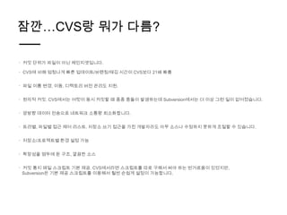 잠깐…CVS랑 뭐가 다름?

ㆍ 커밋 단위가 파일이 아닌 체인지셋입니다.

ㆍ CVS에 비해 엄청나게 빠른 업데이트/브랜칭/태깅 시간이 CVS보다 21배 빠름


ㆍ 파일 이름 변경, 이동, 디렉토리 버전 관리도 지원.


ㆍ 원자적 커밋. CVS에서는 여럿이 동시 커밋할 때 종종 충돌이 발생하는데 Subversion에서는 더 이상 그런 일이 없어졌습니다.


ㆍ 양방향 데이터 전송으로 네트워크 소통량 최소화합니다.


ㆍ 트리별, 파일별 접근 제어 리스트. 저장소 쓰기 접근을 가진 개발자라도 아무 소스나 수정하지 못하게 조절할 수 있습니다.


ㆍ 저장소/프로젝트별 환경 설정 가능


ㆍ 확장성을 염두에 둔 구조, 깔끔한 소스


ㆍ 커밋 통지 메일 스크립트 기본 제공. CVS에서라면 스크립트를 따로 구해서 써야 하는 번거로움이 있었지만,
 Subversion은 기본 제공 스크립트를 이용해서 훨씬 손쉽게 설정이 가능합니다.
 