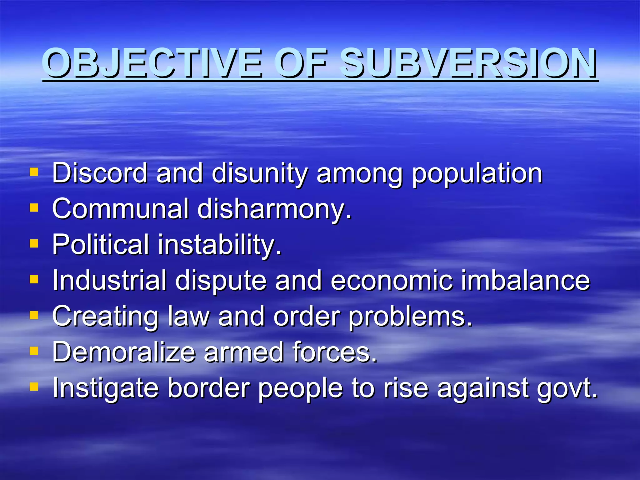 OBJECTIVE OF SUBVERSION Discord and disunity among population Communal disharmony. Political instability. Industrial dispute and economic imbalance Creating law and order problems. Demoralize armed forces. Instigate border people to rise against govt. 