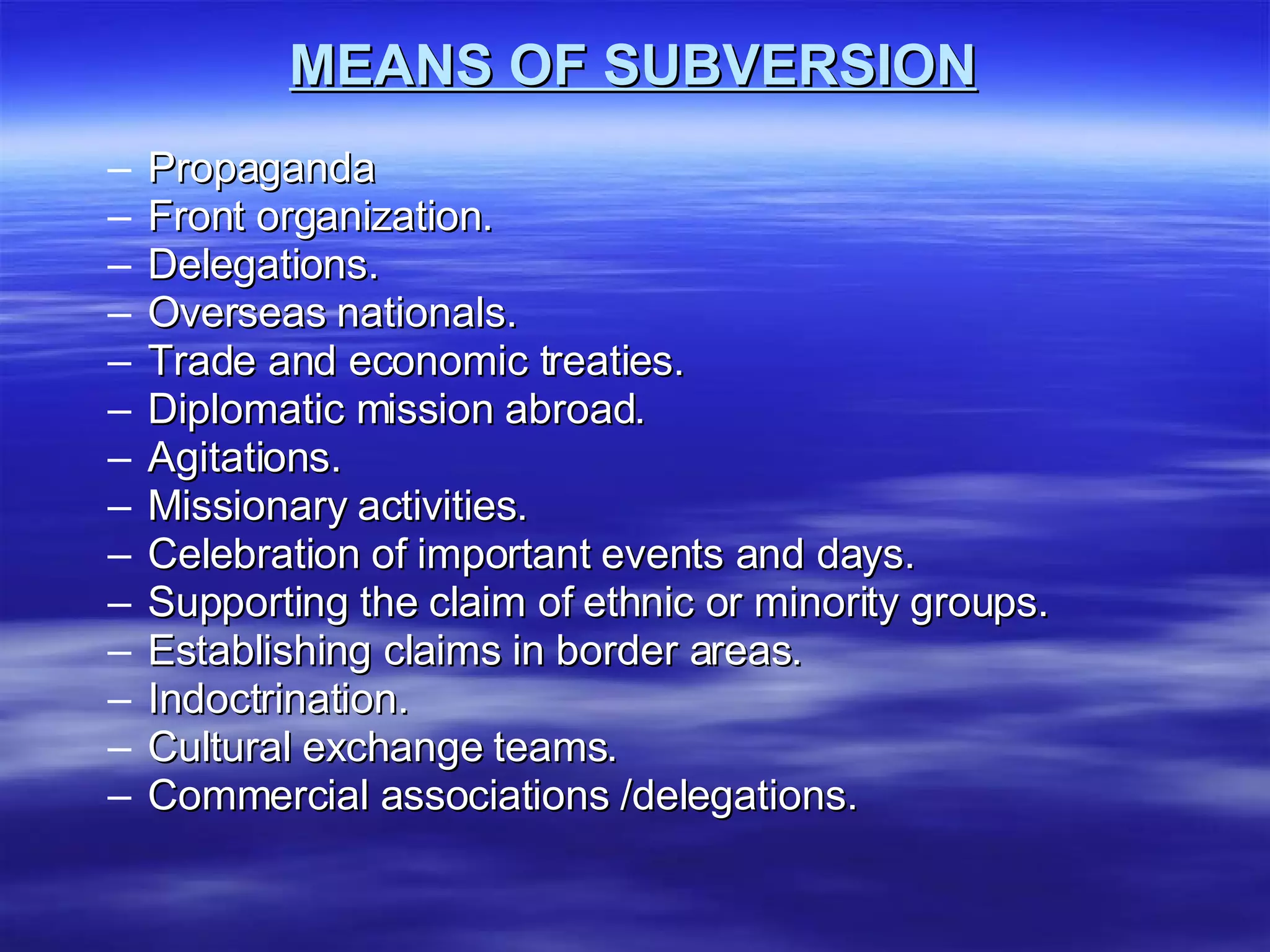 MEANS OF SUBVERSION Propaganda  Front organization. Delegations. Overseas nationals. Trade and economic treaties. Diplomatic mission abroad. Agitations. Missionary activities. Celebration of important events and days. Supporting the claim of ethnic or minority groups. Establishing claims in border areas. Indoctrination. Cultural exchange teams. Commercial associations /delegations. 