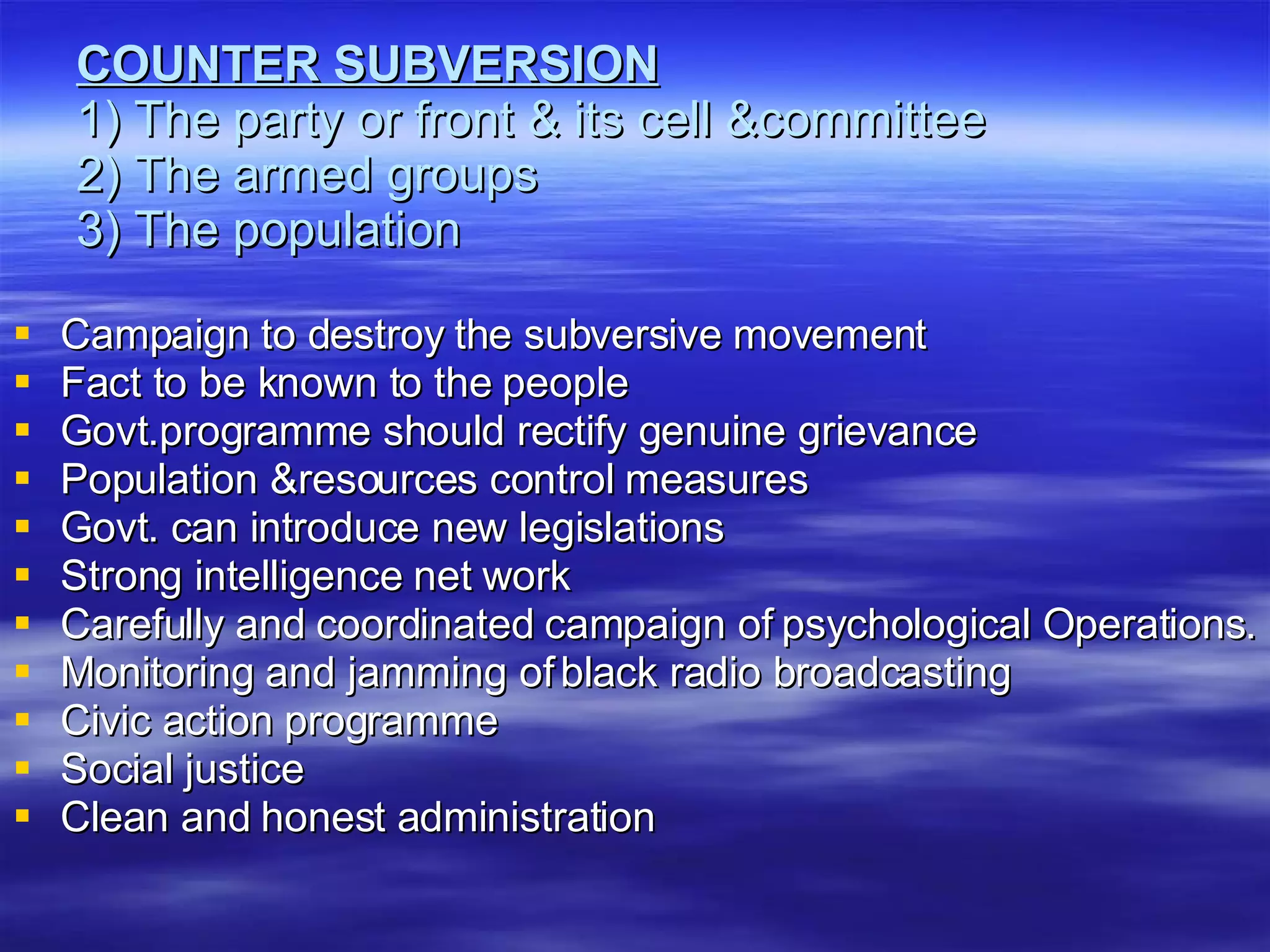 COUNTER SUBVERSION 1) The party or front & its cell &committee 2) The armed groups 3) The population Campaign to destroy the subversive movement Fact to be known to the people Govt.programme should rectify genuine grievance Population &resources control measures Govt. can introduce new legislations Strong intelligence net work Carefully and coordinated campaign of psychological Operations. Monitoring and jamming of black radio broadcasting Civic action programme Social justice Clean and honest administration 