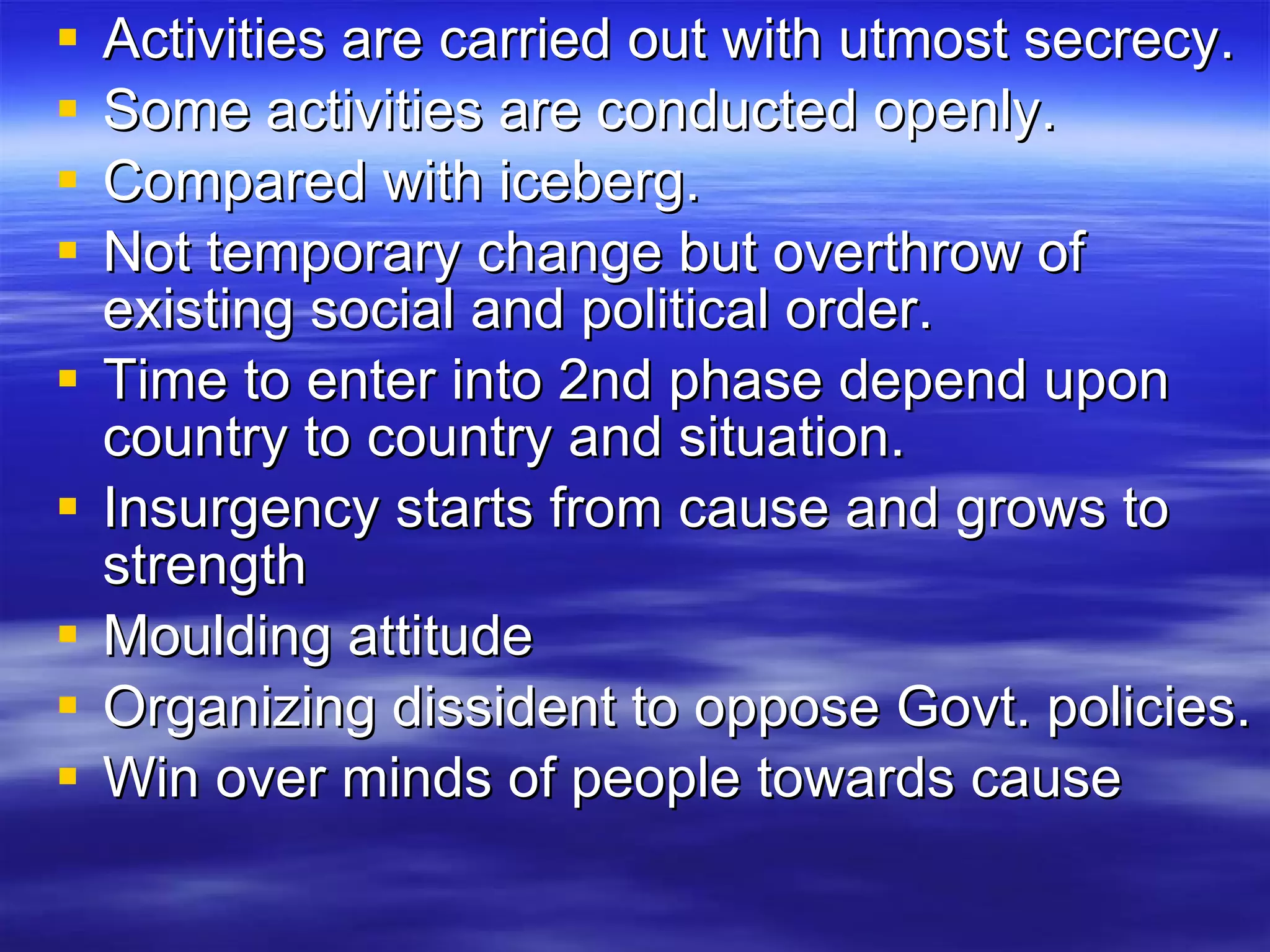 Activities are carried out with utmost secrecy. Some activities are conducted openly. Compared with iceberg. Not temporary change but overthrow of existing social and political order. Time to enter into 2nd phase depend upon country to country and situation. Insurgency starts from cause and grows to strength Moulding attitude  Organizing dissident to oppose Govt. policies. Win over minds of people towards cause  