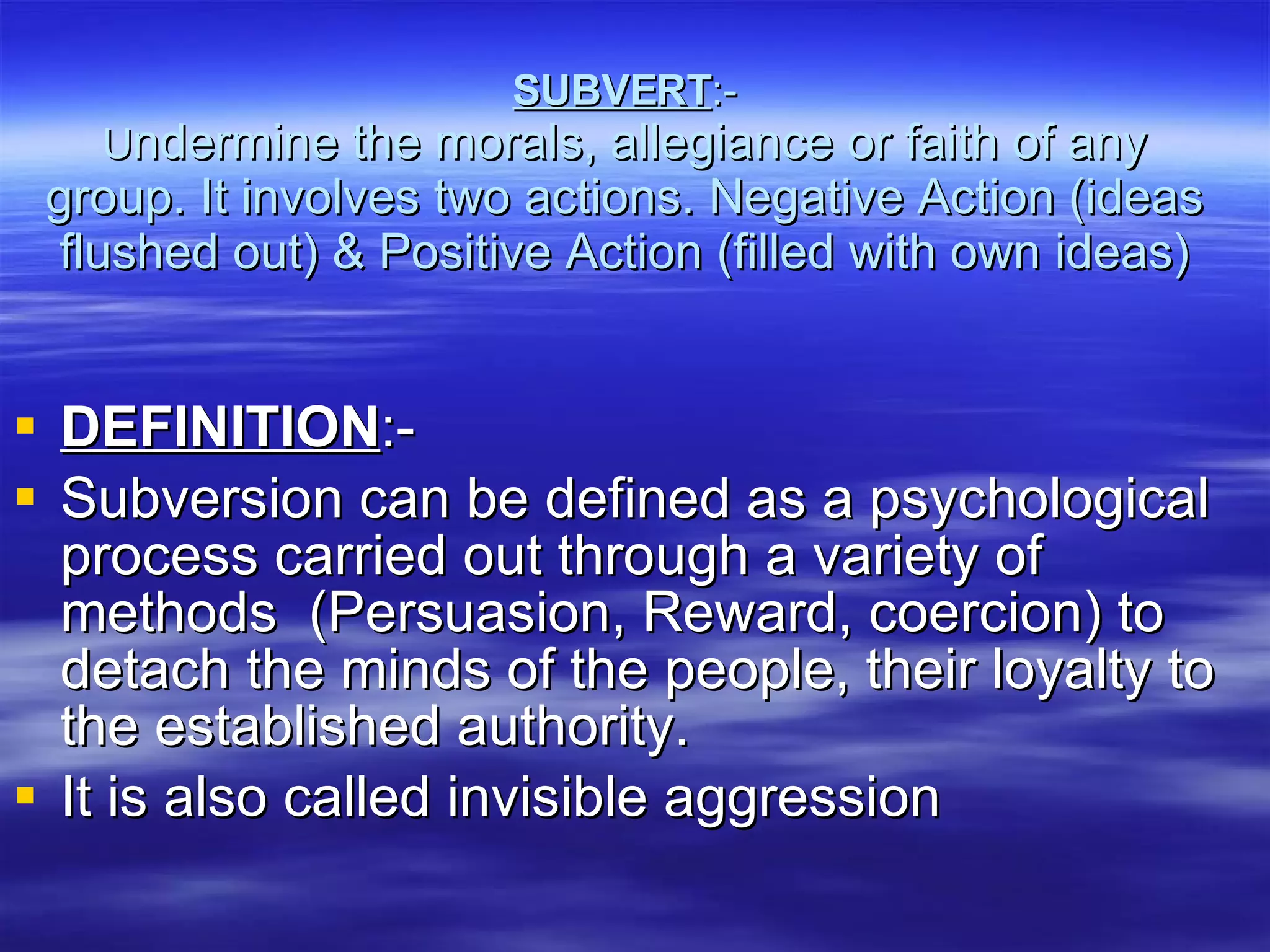 SUBVERT :- U ndermine the morals, allegiance or faith of any group. It involves two actions. Negative Action (ideas flushed out) & Positive Action (filled with own ideas) DEFINITION :- Subversion can be defined as a psychological process carried out through a variety of methods  (Persuasion, Reward, coercion) to detach the minds of the people, their loyalty to the established authority. It is also called invisible aggression  