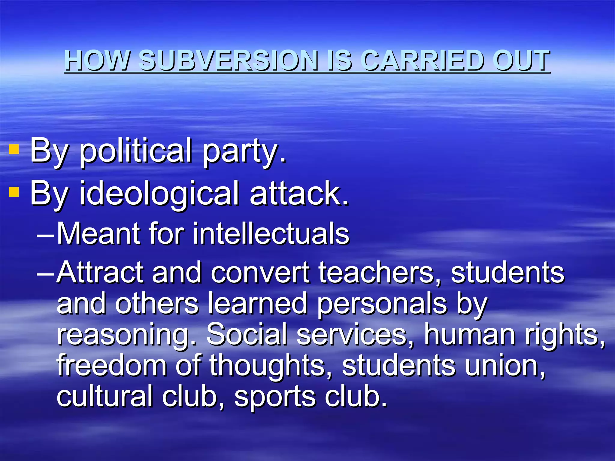 HOW SUBVERSION IS CARRIED OUT By political party. By ideological attack. Meant for intellectuals Attract and convert teachers, students and others learned personals by reasoning. Social services, human rights, freedom of thoughts, students union, cultural club, sports club. 