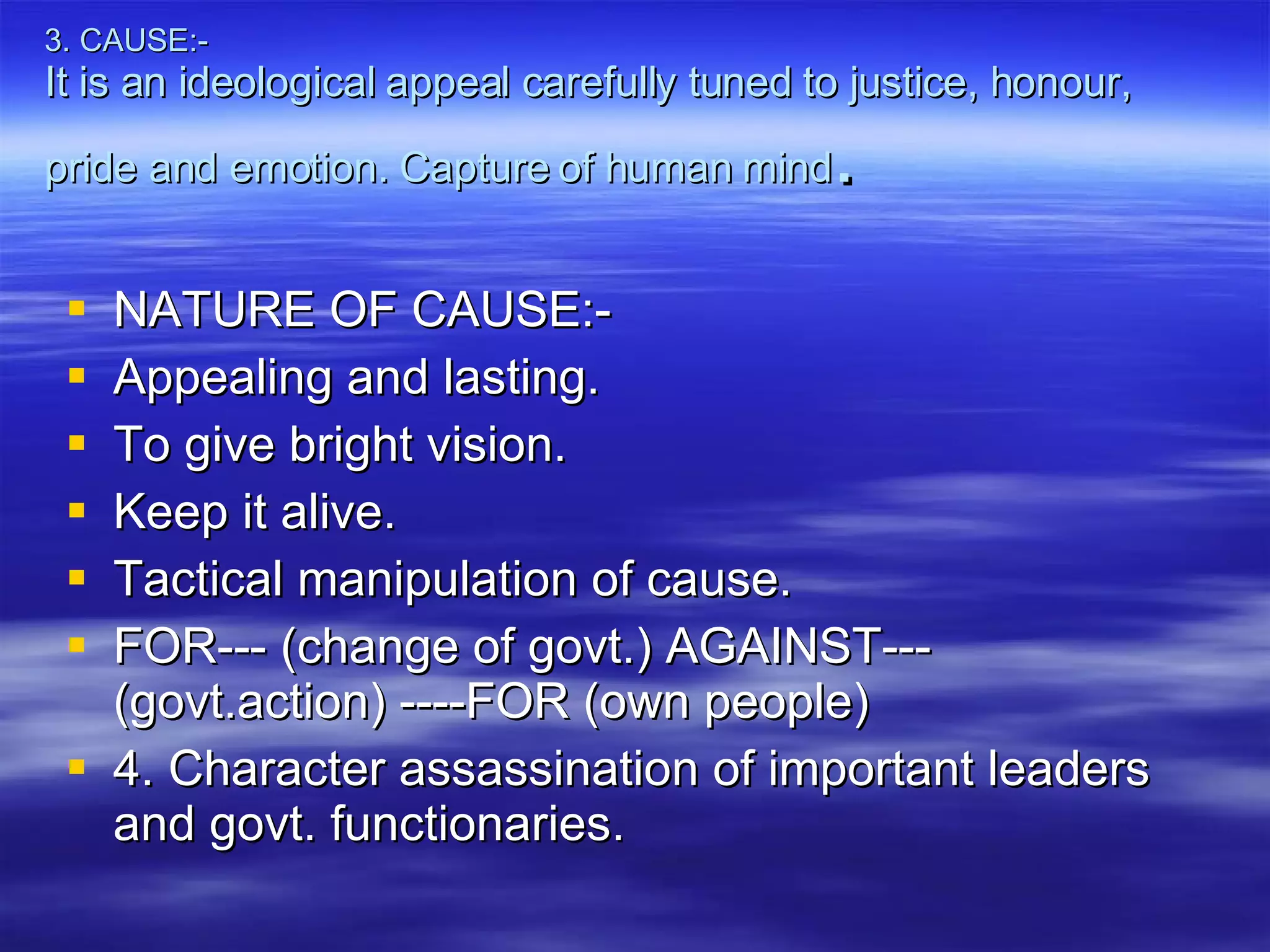 3. CAUSE:- It is an ideological appeal carefully tuned to justice, honour, pride and emotion. Capture of human mind . NATURE OF CAUSE:- Appealing and lasting. To give bright vision. Keep it alive. Tactical manipulation of cause. FOR--- (change of govt.) AGAINST--- (govt.action) ----FOR (own people) 4. Character assassination of important leaders and govt. functionaries.  