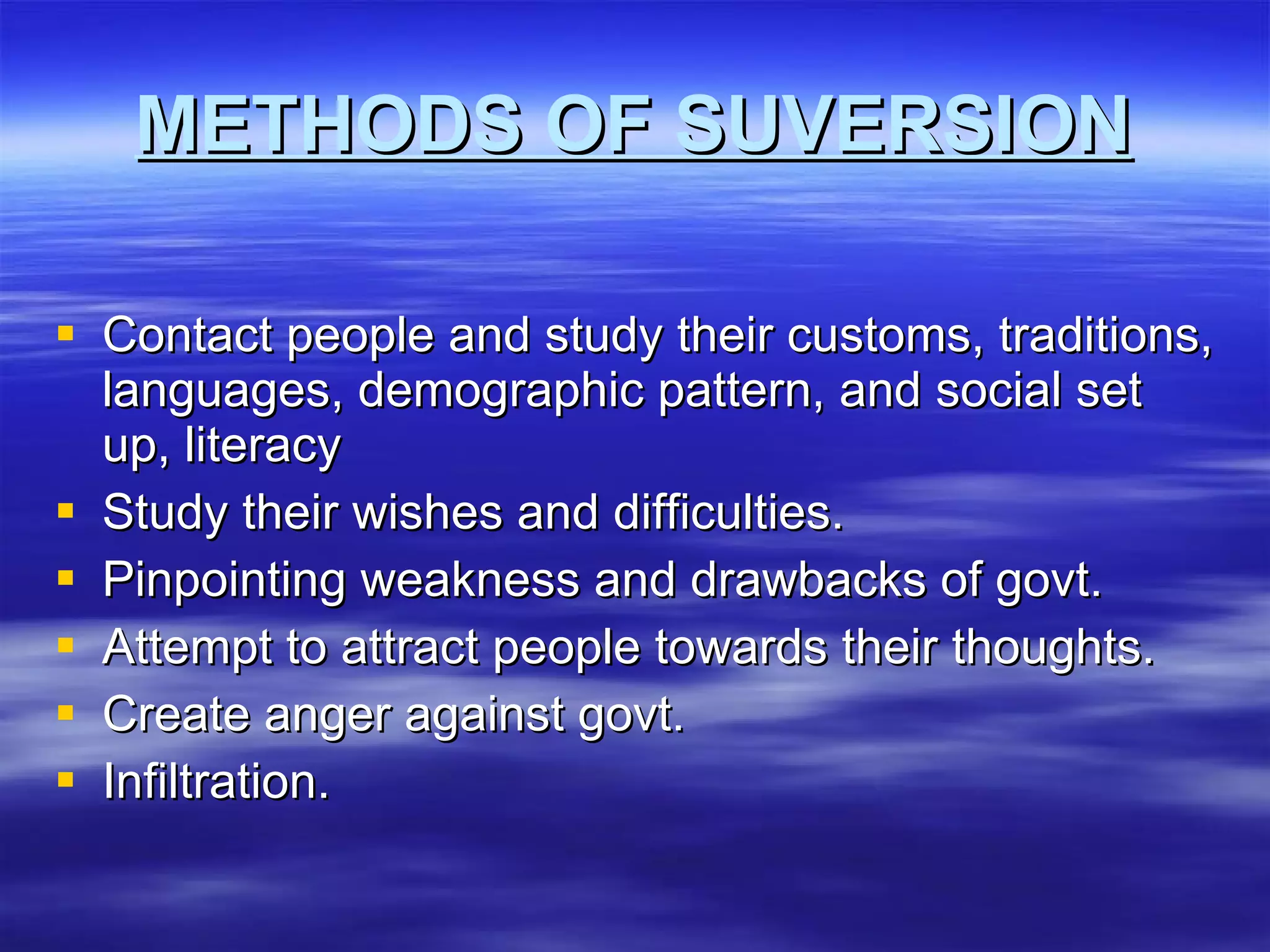 METHODS OF SUVERSION Contact people and study their customs, traditions, languages, demographic pattern, and social set up, literacy Study their wishes and difficulties. Pinpointing weakness and drawbacks of govt. Attempt to attract people towards their thoughts. Create anger against govt. Infiltration. 