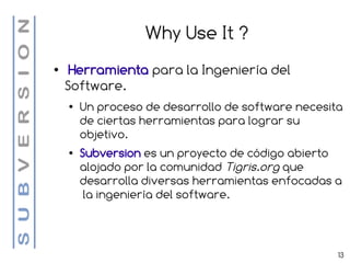 Why Use It ?
●    Herramienta para la Ingeniería del
    Software.
    ●   Un proceso de desarrollo de software necesita
        de ciertas herramientas para lograr su
        objetivo.
    ●   Subversion es un proyecto de código abierto
        alojado por la comunidad Tigris.org que
        desarrolla diversas herramientas enfocadas a
         la ingeniería del software.



                                                    13
 