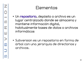 Elementos
●   Un repositorio, depósito o archivo es un
    lugar centralizado donde se almacena y
    mantiene información digital,
    habitualmente bases de datos o archivos
    informáticos

●   Subversion es un repositorio en forma de
    árbol con una jerarquía de directorios y
    archivos.


                                               19
 