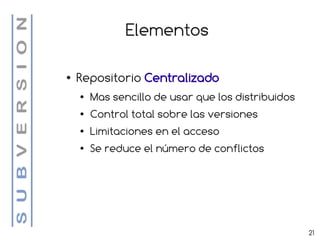 Elementos

●   Repositorio Centralizado
    ●   Mas sencillo de usar que los distribuidos
    ●   Control total sobre las versiones
    ●   Limitaciones en el acceso
    ●   Se reduce el número de conflictos




                                                    21
 