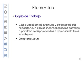 Elementos
●   Copia de Trabajo

    ●   Copia Local de los archivos y directorios del
        repositorio. A ella se incorporarán los cambios
        o pondrán a disposición los tuyos cuando tú se
        lo indiques.
    ●   Directorio ./svn




                                                      22
 
