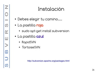 Instalación
●   Debes elegir tu camino....
●   La pastilla roja
    ●   sudo apt-get install subversion
●   La pastilla azul
    ●   RapidSVN
    ●   TortoiseSVN


           http://subversion.apache.org/packages.html



                                                        26
 