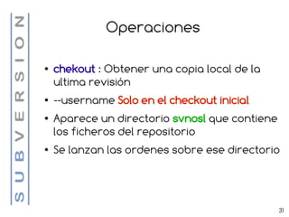 Operaciones

●   chekout : Obtener una copia local de la
    ultima revisión
●   --username Solo en el checkout inicial
●   Aparece un directorio svnosl que contiene
    los ficheros del repositorio
●   Se lanzan las ordenes sobre ese directorio




                                                31
 