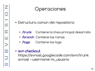 Operaciones

●   Estructura común del repositorio

    ●   /trunk   Contiene la línea principal desarrollo
    ●   /branch Contiene las ramas
    ●   /tags    Contiene los tags

●   svn checkout
    https://svnosl.googlecode.com/svn/trunk
    svnosl --username mi_usuario

                                                          32
 