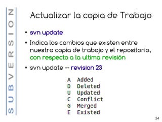 Actualizar la copia de Trabajo
●   svn update
●   Indica los cambios que existen entre
    nuestra copia de trabajo y el repositorio,
    con respecto a la ultima revisión
●   svn update -- revision 23




                                                 34
 