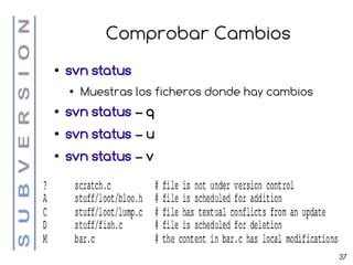 Comprobar Cambios
●   svn status
    ●   Muestras los ficheros donde hay cambios
●   svn status – q
●   svn status – u
●   svn status – v




                                                  37
 