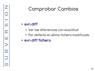 Comprobar Cambios

●   svn diff
    ●   Ver las diferencias con exactitud
    ●   Por defecto el ultimo fichero modificado
●   svn diff fichero




                                                   39
 