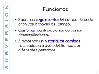 Funciones
●   Hacer un seguimiento del estado de cada
    archivos a través del tiempo.
●   Combinar contribuciones de varios
    desarrolladores.
●   Almacenar un historial de cambios
    realizados a través del tiempo por
    diferentes personas.




                                              6
 