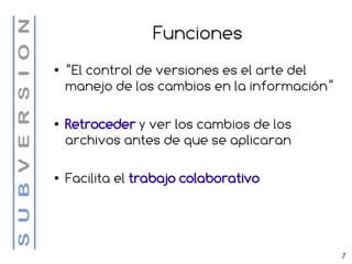 Funciones
●   “El control de versiones es el arte del
    manejo de los cambios en la información”

●   Retroceder y ver los cambios de los
    archivos antes de que se aplicaran

●   Facilita el trabajo colaborativo




                                               7
 