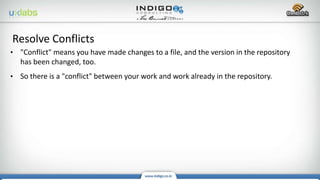 • "Conflict" means you have made changes to a file, and the version in the repository
has been changed, too.
• So there is a "conflict" between your work and work already in the repository.
Resolve Conflicts
 