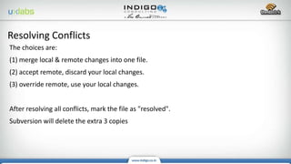 The choices are:
(1) merge local & remote changes into one file.
(2) accept remote, discard your local changes.
(3) override remote, use your local changes.
After resolving all conflicts, mark the file as "resolved".
Subversion will delete the extra 3 copies
Resolving Conflicts
 