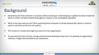 Sometimes we find ourselves in situation where knowing or unknowingly an update has been made live
which is either not been tested thoroughly or release is not completely uploaded.
What is the next step you do? Start searching local computer to locate backup files which in most of
cases is not there as we are not used to.
This results in a havoc and huge hue and cry in the organisation.
To overcome the loss of time, energy and hard work developer have put in to develop an application/
software, Indigo have decided to use subversion.
 