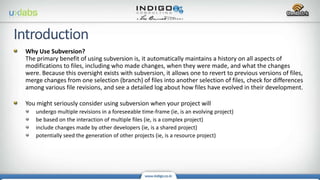 Why Use Subversion?
The primary benefit of using subversion is, it automatically maintains a history on all aspects of
modifications to files, including who made changes, when they were made, and what the changes
were. Because this oversight exists with subversion, it allows one to revert to previous versions of files,
merge changes from one selection (branch) of files into another selection of files, check for differences
among various file revisions, and see a detailed log about how files have evolved in their development.
You might seriously consider using subversion when your project will
undergo multiple revisions in a foreseeable time-frame (ie, is an evolving project)
be based on the interaction of multiple files (ie, is a complex project)
include changes made by other developers (ie, is a shared project)
potentially seed the generation of other projects (ie, is a resource project)
 