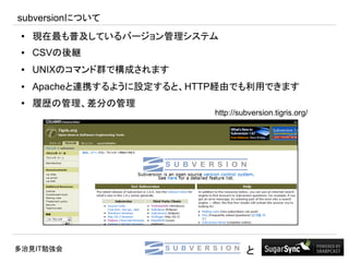 subversionについて
 ●   現在最も普及しているバージョン管理システム
 ●   CSVの後継
 ●   UNIXのコマンド群で構成されます
 ●   Apacheと連携するように設定すると、HTTP経由でも利用できます
 ●
     履歴の管理、差分の管理
                            http://subversion.tigris.org/




多治見IT勉強会                             と
 
