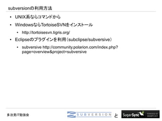 subversionの利用方法
 ●   UNIX系ならコマンドから
 ●   WindowsならTortoiseSVNをインストール
     ●   http://tortoisesvn.tigris.org/
 ●   Eclipseのプラグインを利用（subclipse/subversive）
     ●   subversive http://community.polarion.com/index.php?
         page=overview&project=subversive




多治見IT勉強会                                                  と
 