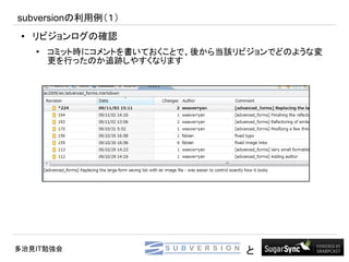 subversionの利用例（１）
 ●   リビジョンログの確認
     ●
         コミット時にコメントを書いておくことで、後から当該リビジョンでどのような変
         更を行ったのか追跡しやすくなります




多治見IT勉強会                           と
 