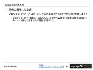 subversionまとめ
 ●   開発の現場には必須
 ●
     プロジェクトのソース以外にも、さまざまなファイルをリビジョン管理しよう！
     ●
         プロジェクトの仕様書などはもちろん、プログラム開発に直接は関係のないド
         キュメント類などもまとめて履歴管理すべし。




多治見IT勉強会                         と
 