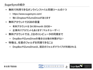 SugarSyncの紹介
 ●   無料で利用できるオンラインファイル同期ツールの１つ
     ●   https://www.sugarsync.com/
     ●   他にDropboxやZumoDriveがあります
 ●   無料アカウントで2GBの容量
     ●   有料アカウントは $4.99/month 30GB～
     ●
         企業向けアカウントもあります（マルチユーザー）
 ●   無料アカウントでは、2台のコンピュータの同期まで
     ●   DropBoxやZumoDriveの場合は台数の制限がない
 ●   特徴は、任意のフォルダを同期できること
     ●   DropBoxやZumoDriveは、固定のフォルダ/ドライブが同期される




多治見IT勉強会                                 と
 