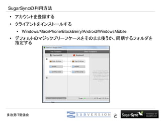 SugarSyncの利用方法
 ●   アカウントを登録する
 ●
     クライアントをインストールする
     ●   Windows/Mac/iPhone/BlackBerry/Android/WindowsMobile
 ●
     デフォルトのマジックブリーフケースをそのまま使うか、同期するフォルダを
     指定する




多治見IT勉強会                                             と
 