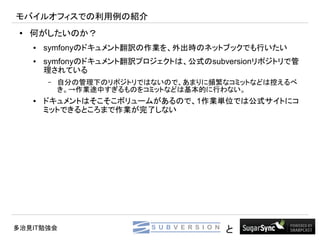 モバイルオフィスでの利用例の紹介
 ●   何がしたいのか？
     ●   symfonyのドキュメント翻訳の作業を、外出時のネットブックでも行いたい
     ●   symfonyのドキュメント翻訳プロジェクトは、公式のsubversionリポジトリで管
         理されている
         –   自分の管理下のリポジトリではないので、あまりに頻繁なコミットなどは控えるべ
             き。→作業途中すぎるものをコミットなどは基本的に行わない。
     ●   ドキュメントはそこそこボリュームがあるので、1作業単位では公式サイトにコ
         ミットできるところまで作業が完了しない




多治見IT勉強会                                と
 