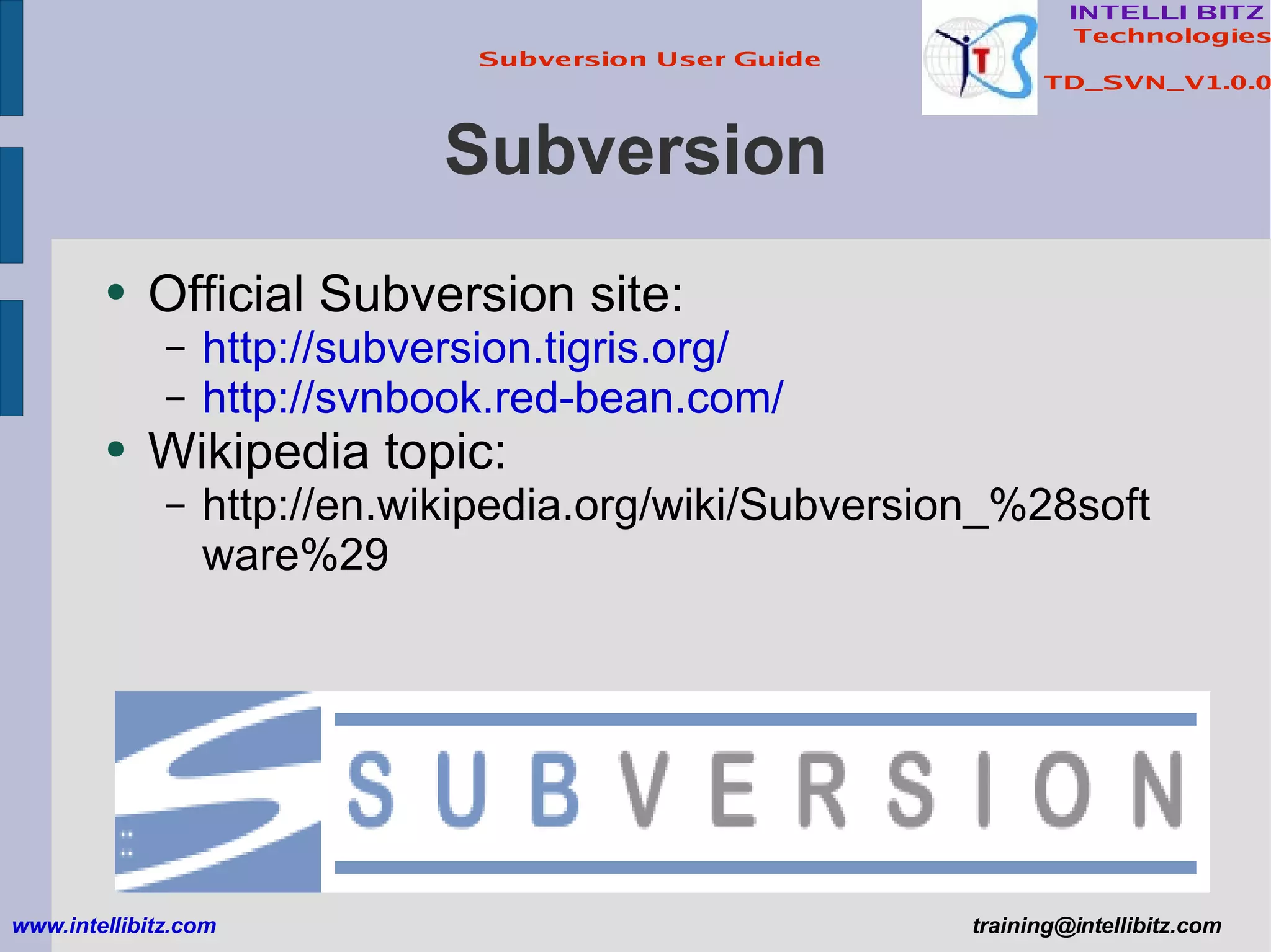 Subversion Official Subversion site: http://subversion.tigris.org/ http://svnbook.red-bean.com/ Wikipedia topic: http://en.wikipedia.org/wiki/Subversion_%28software%29 www.intellibitz.com   [email_address] 
