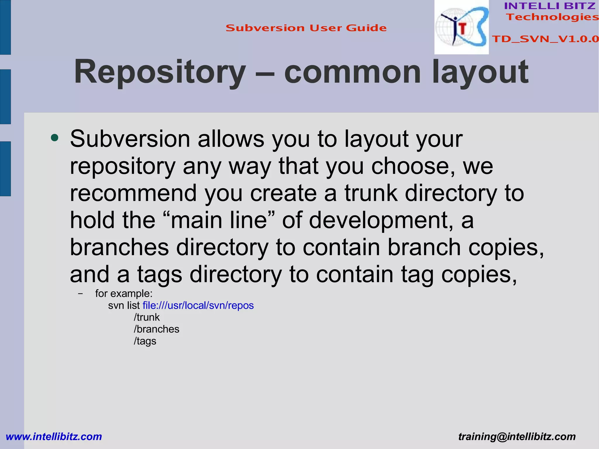 Repository – common layout Subversion allows you to layout your repository any way that you choose, we recommend you create a trunk directory to hold the “main line” of development, a branches directory to contain branch copies, and a tags directory to contain tag copies,  for example: svn list  file:///usr/local/svn/repos /trunk /branches /tags www.intellibitz.com   [email_address] 