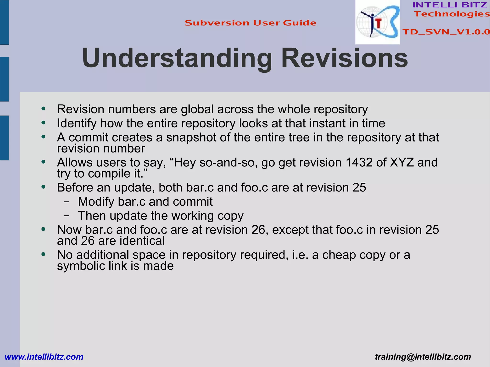 Understanding Revisions Revision numbers are global across the whole repository Identify how the entire repository looks at that instant in time A commit creates a snapshot of the entire tree in the repository at that revision number Allows users to say, “Hey so-and-so, go get revision 1432 of XYZ and try to compile it.” Before an update, both bar.c and foo.c are at revision 25 Modify bar.c and commit Then update the working copy Now bar.c and foo.c are at revision 26, except that foo.c in revision 25 and 26 are identical No additional space in repository required, i.e. a cheap copy or a symbolic link is made www.intellibitz.com   [email_address] 