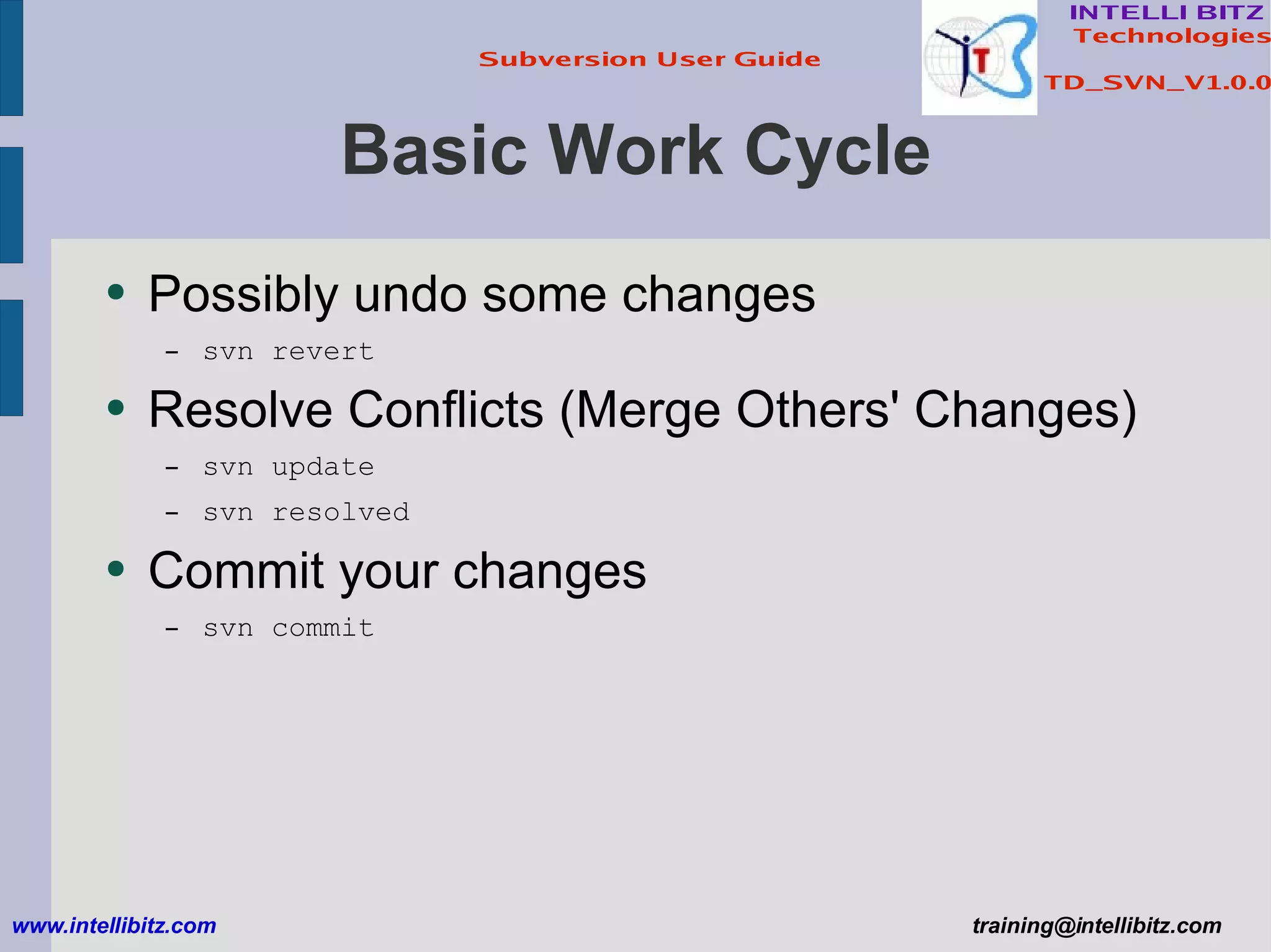 Basic Work Cycle Possibly undo some changes svn revert Resolve Conflicts (Merge Others' Changes) svn update svn resolved Commit your changes svn commit www.intellibitz.com   [email_address] 