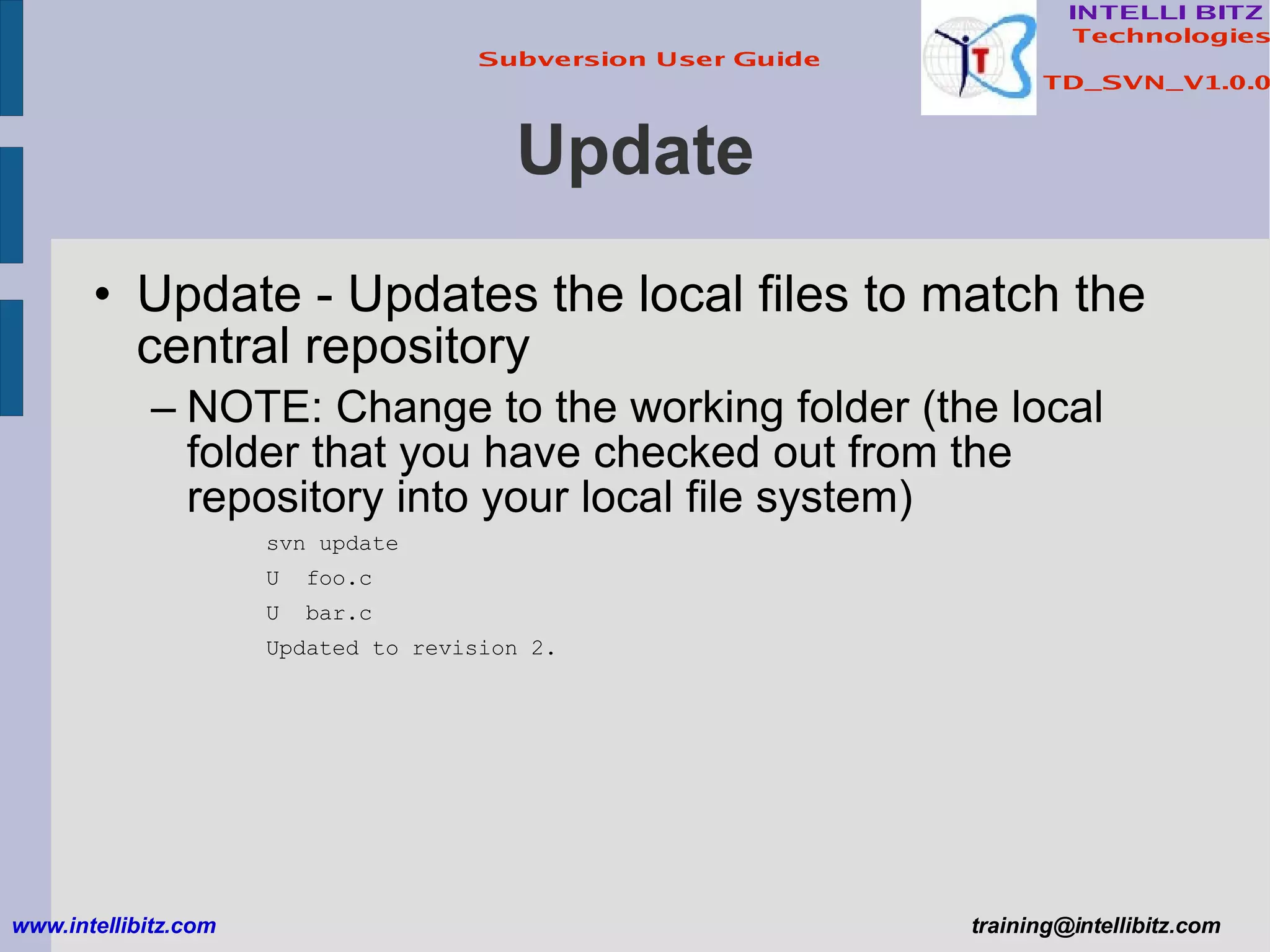 Update Update - Updates the local files to match the central repository NOTE: Change to the working folder (the local folder that you have checked out from the repository into your local file system) svn update U  foo.c U  bar.c Updated to revision 2. www.intellibitz.com   [email_address] 