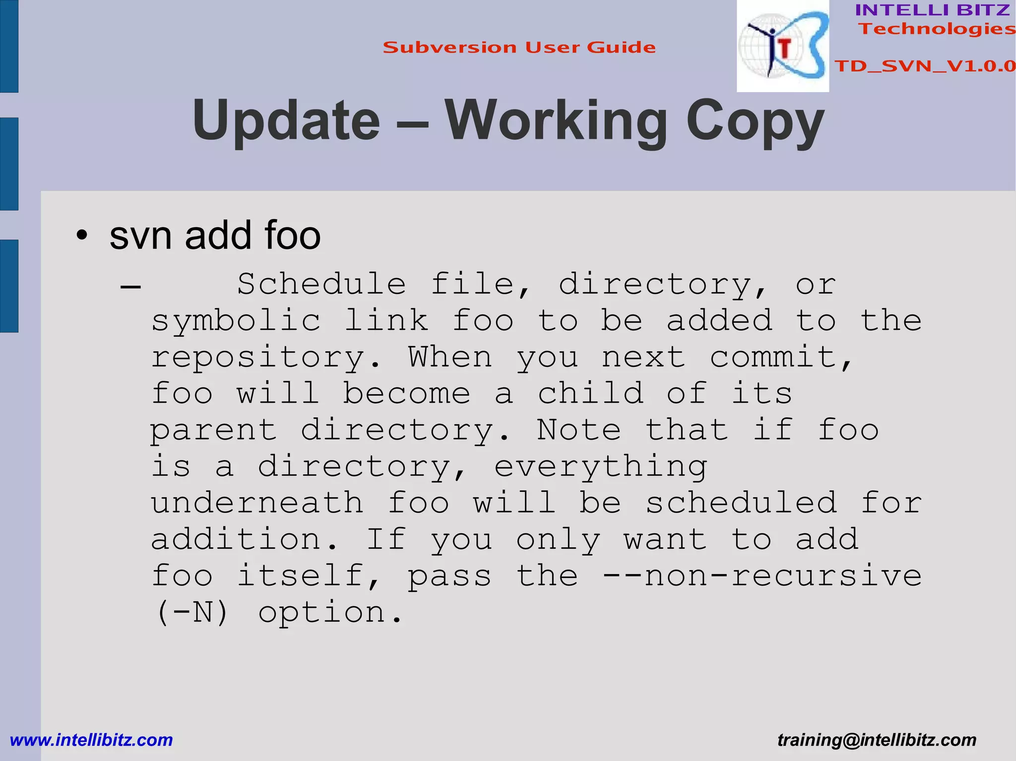 Update – Working Copy svn add foo Schedule file, directory, or symbolic link foo to be added to the repository. When you next commit, foo will become a child of its parent directory. Note that if foo is a directory, everything underneath foo will be scheduled for addition. If you only want to add foo itself, pass the --non-recursive (-N) option. www.intellibitz.com   [email_address] 