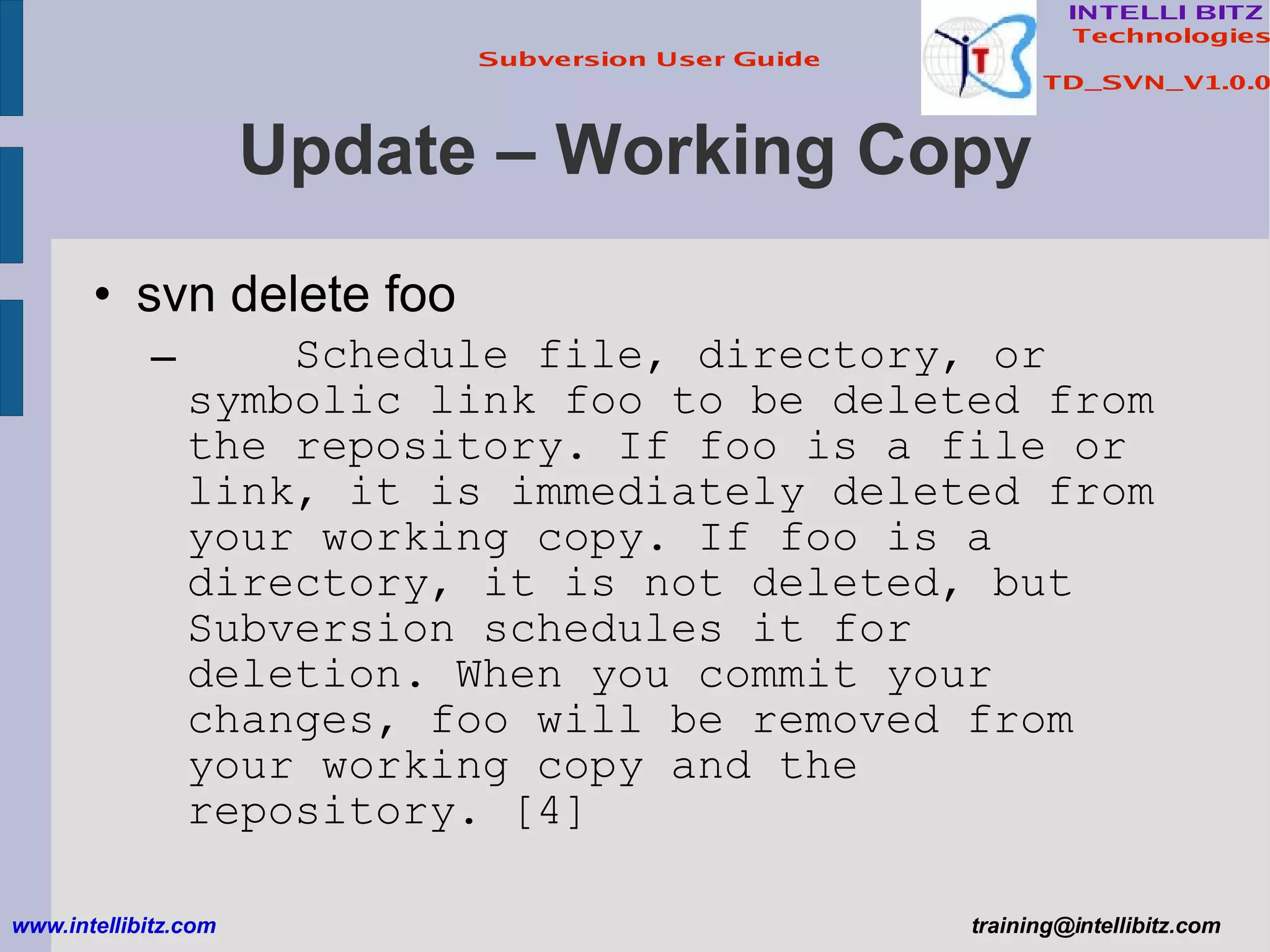 Update – Working Copy svn delete foo Schedule file, directory, or symbolic link foo to be deleted from the repository. If foo is a file or link, it is immediately deleted from your working copy. If foo is a directory, it is not deleted, but Subversion schedules it for deletion. When you commit your changes, foo will be removed from your working copy and the repository. [4] www.intellibitz.com   [email_address] 