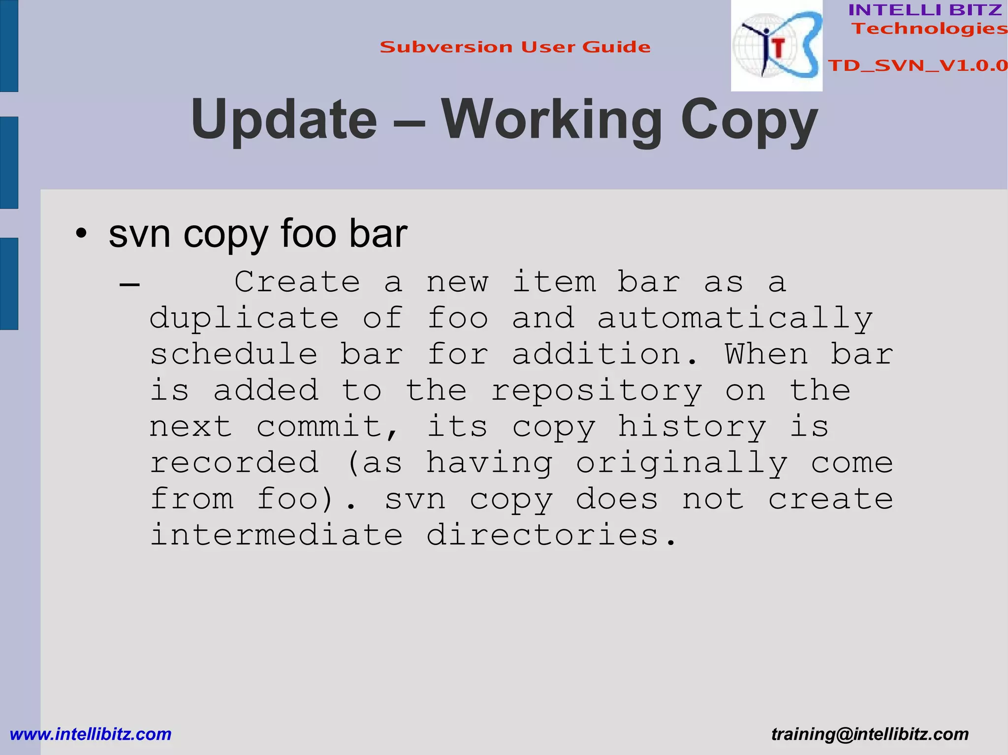 Update – Working Copy svn copy foo bar Create a new item bar as a duplicate of foo and automatically schedule bar for addition. When bar is added to the repository on the next commit, its copy history is recorded (as having originally come from foo). svn copy does not create intermediate directories. www.intellibitz.com   [email_address] 